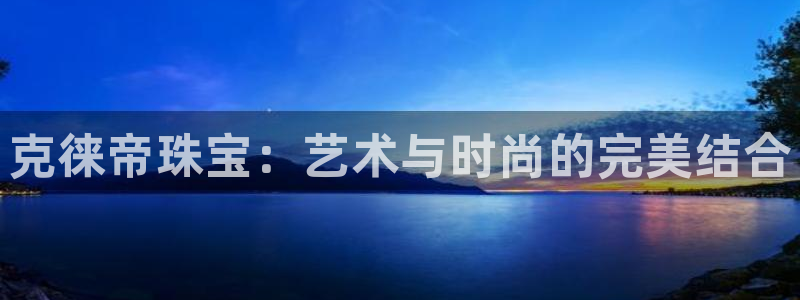 新宝5 注册：克徕帝珠宝：艺术与时尚的完美结合