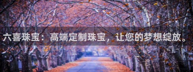 新宝5口67五壹叁八：六喜珠宝：高端定制珠宝，让您的梦想绽放。