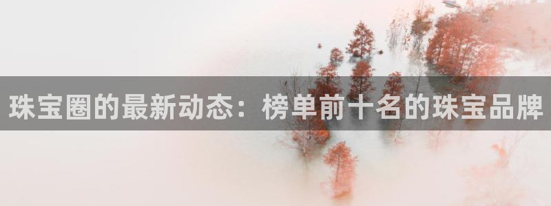 新宝5地址：珠宝圈的最新动态：榜单前十名的珠宝品牌