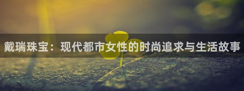 新宝5尤74OOO5：戴瑞珠宝：现代都市女性的时尚追求与生活故事