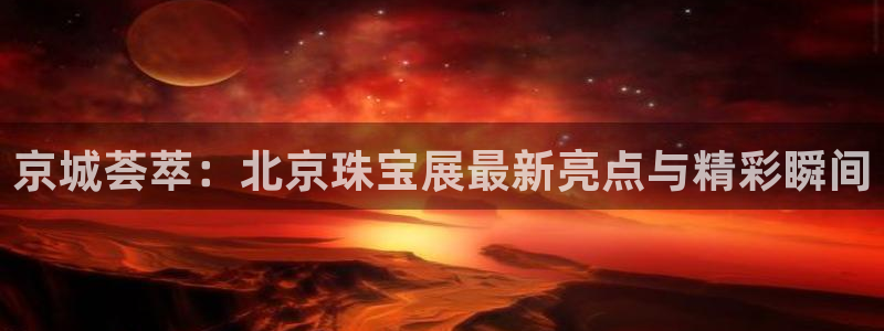 新宝j2O5O5O：京城荟萃：北京珠宝展最新亮点与精彩瞬间