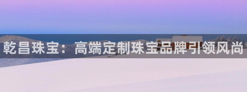 新宝5寻33 300球：乾昌珠宝：高端定制珠宝品牌引领风尚