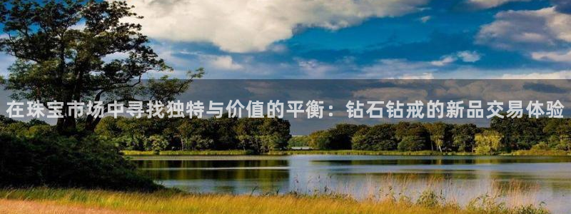 新宝5尤74OOO5：在珠宝市场中寻找独特与价值的平衡：钻石钻戒的新品交易体验