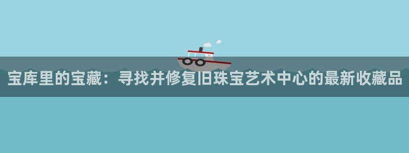 新宝5尤74OOO5：宝库里的宝藏：寻找并修复旧珠宝艺术中心的最新收藏品