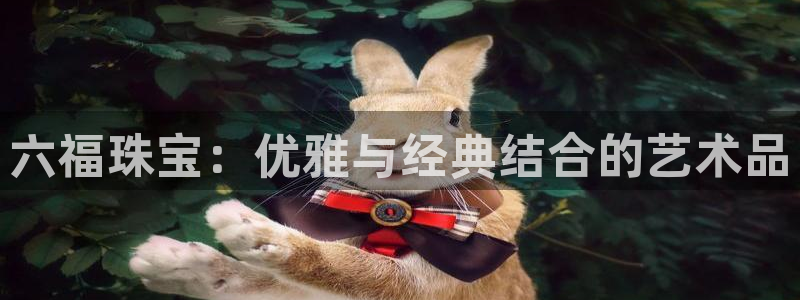 新宝5娱乐注册：六福珠宝：优雅与经典结合的艺术品