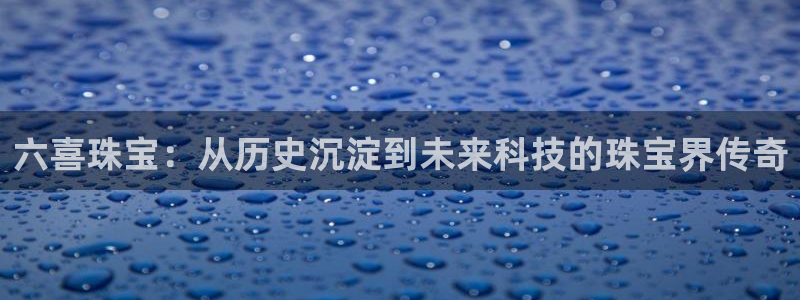 新宝5官网：六喜珠宝：从历史沉淀到未来科技的珠宝界传奇