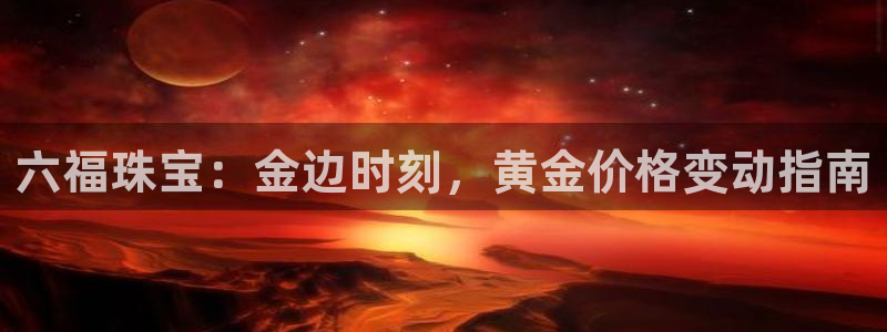 新宝h2O5O5O：六福珠宝：金边时刻，黄金价格变动指南