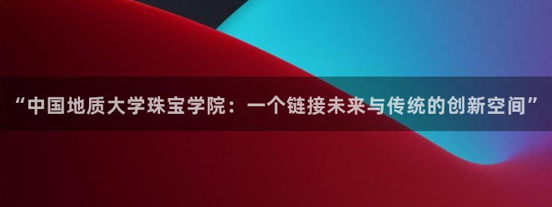 新宝5注册登录：“中国地质大学珠宝学院：一个链接未来与传统的创新空间”